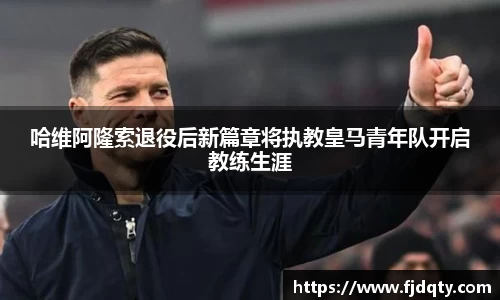 哈维阿隆索退役后新篇章将执教皇马青年队开启教练生涯