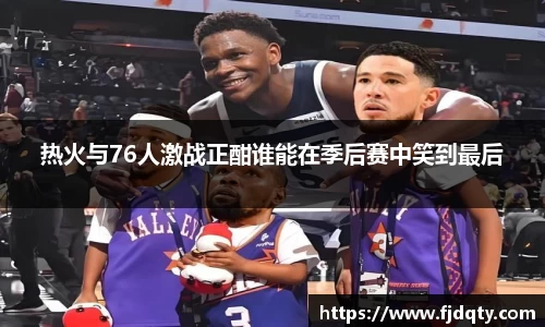 热火与76人激战正酣谁能在季后赛中笑到最后